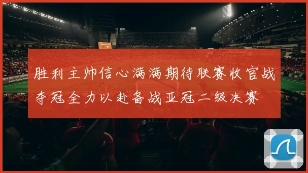 胜利主帅信心满满期待联赛收官战夺冠全力以赴备战亚冠二级决赛