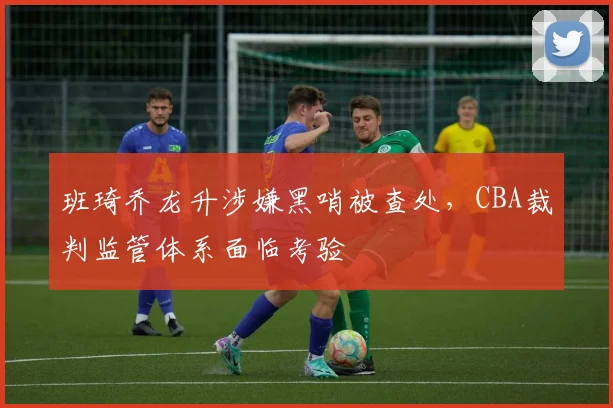 班琦乔龙升涉嫌黑哨被查处，CBA裁判监管体系面临考验