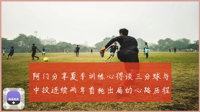 阿门分享夏季训练心得谈三分球与中投连续两年首轮出局的心路历程