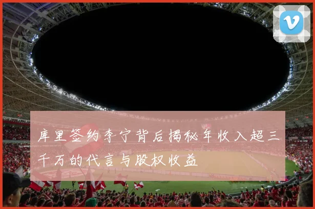 库里签约李宁背后揭秘年收入超三千万的代言与股权收益