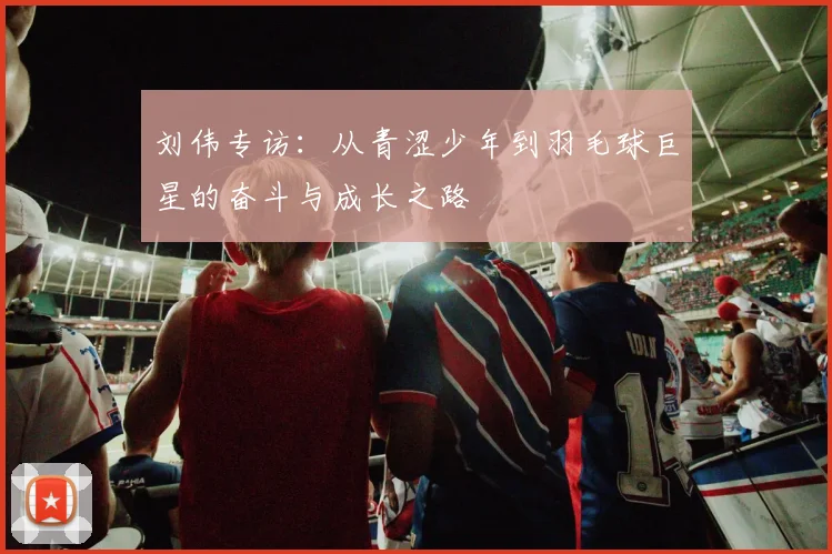 刘伟专访：从青涩少年到羽毛球巨星的奋斗与成长之路