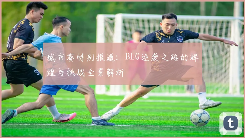 城市赛特别报道：BLG逆袭之路的辉煌与挑战全景解析